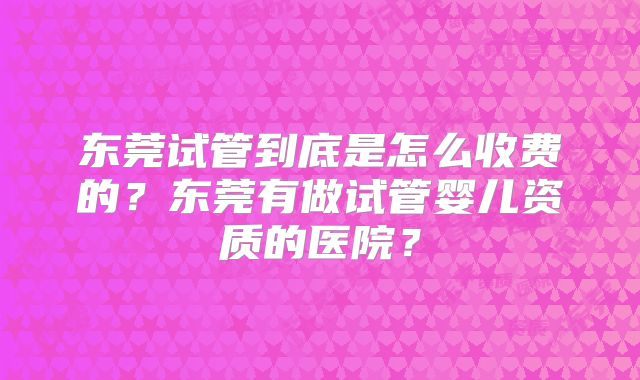 东莞试管到底是怎么收费的？东莞有做试管婴儿资质的医院？