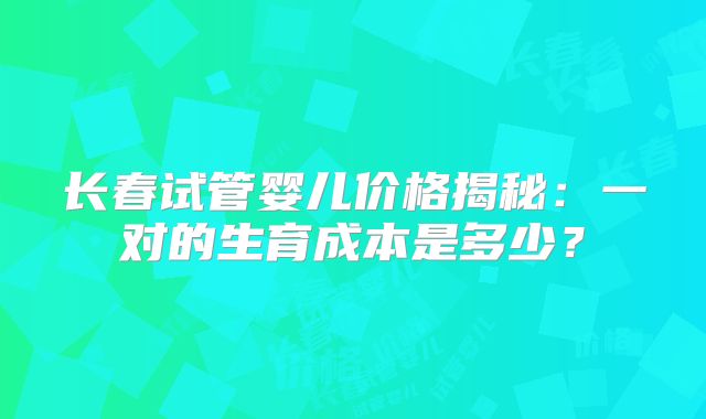 长春试管婴儿价格揭秘：一对的生育成本是多少？