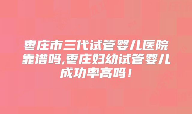 枣庄市三代试管婴儿医院靠谱吗,枣庄妇幼试管婴儿成功率高吗！