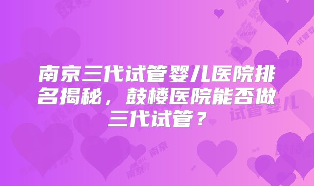 南京三代试管婴儿医院排名揭秘，鼓楼医院能否做三代试管？
