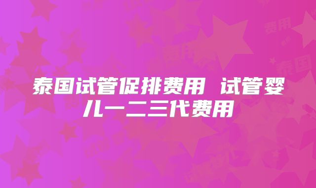 泰国试管促排费用 试管婴儿一二三代费用