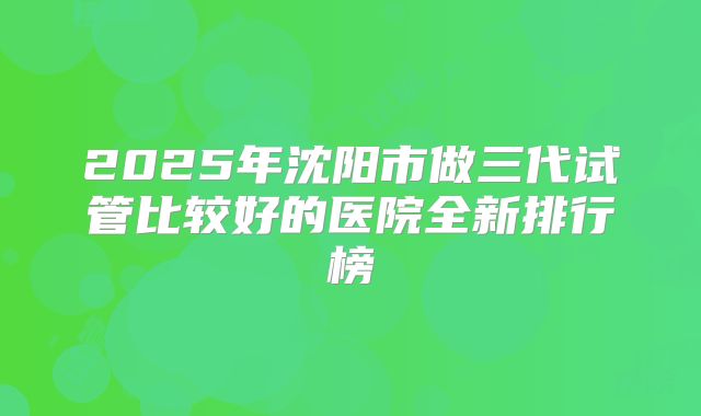 2025年沈阳市做三代试管比较好的医院全新排行榜