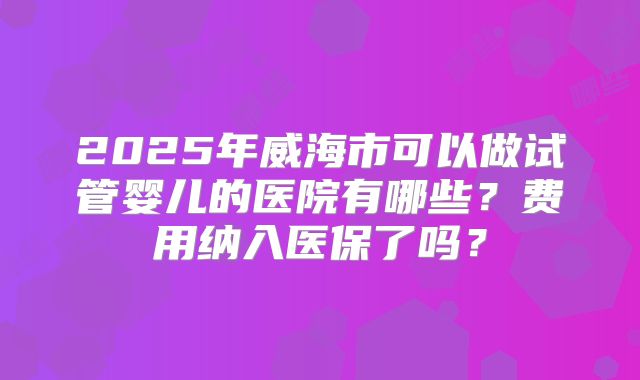 2025年威海市可以做试管婴儿的医院有哪些？费用纳入医保了吗？