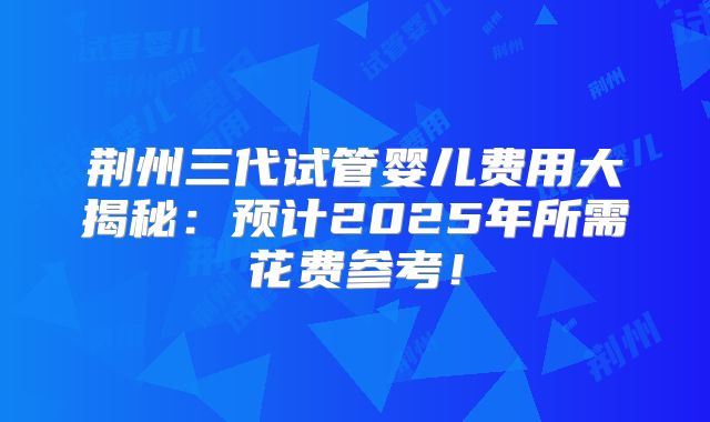 荆州三代试管婴儿费用大揭秘：预计2025年所需花费参考！