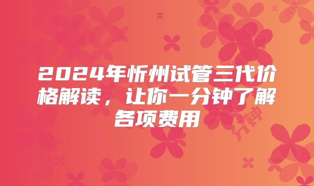 2024年忻州试管三代价格解读，让你一分钟了解各项费用