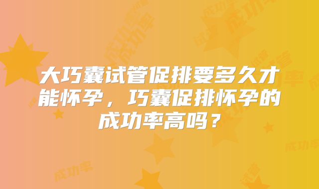 大巧囊试管促排要多久才能怀孕，巧囊促排怀孕的成功率高吗？