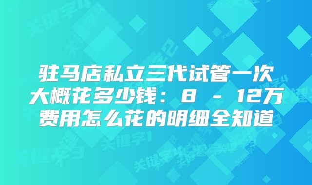 驻马店私立三代试管一次大概花多少钱：8 - 12万费用怎么花的明细全知道