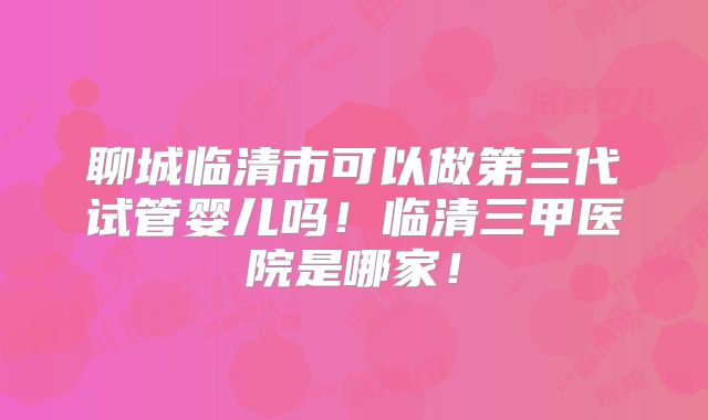 聊城临清市可以做第三代试管婴儿吗！临清三甲医院是哪家！