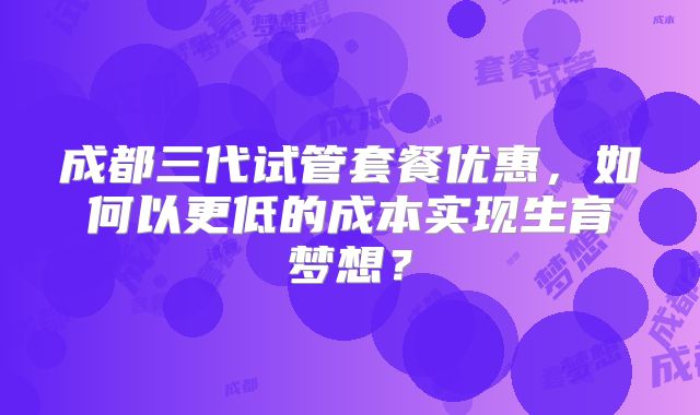 成都三代试管套餐优惠，如何以更低的成本实现生育梦想？
