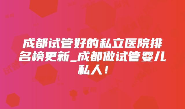 成都试管好的私立医院排名榜更新_成都做试管婴儿私人！