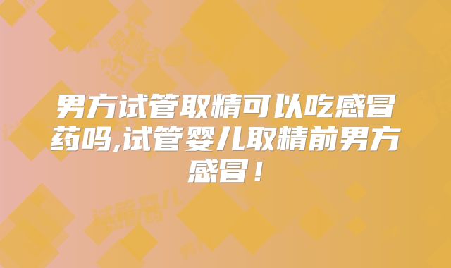 男方试管取精可以吃感冒药吗,试管婴儿取精前男方感冒！