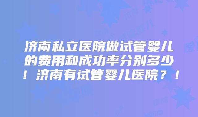 济南私立医院做试管婴儿的费用和成功率分别多少！济南有试管婴儿医院？！