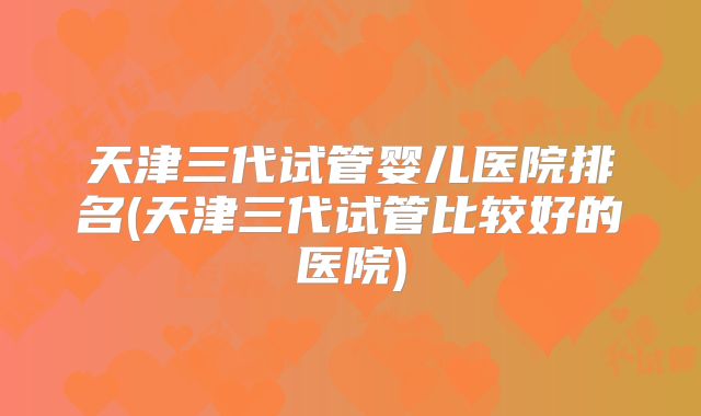 天津三代试管婴儿医院排名(天津三代试管比较好的医院)