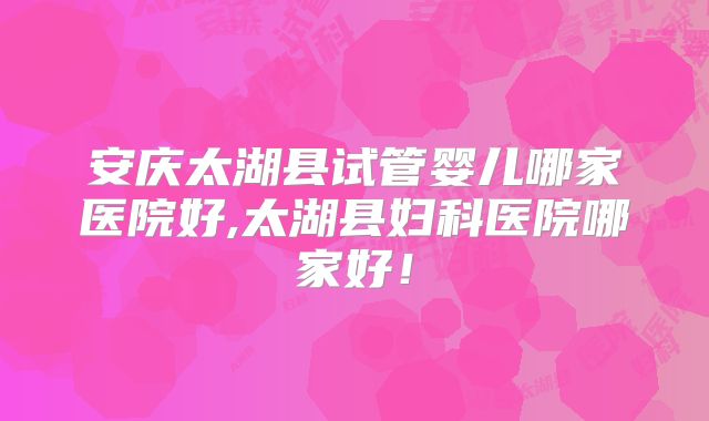 安庆太湖县试管婴儿哪家医院好,太湖县妇科医院哪家好！