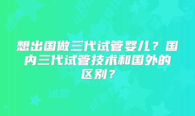 想出国做三代试管婴儿？国内三代试管技术和国外的区别？
