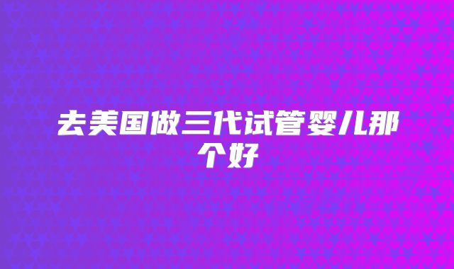 去美国做三代试管婴儿那个好