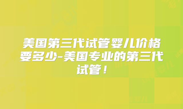 美国第三代试管婴儿价格要多少-美国专业的第三代试管！