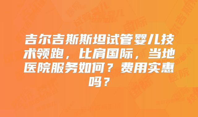 吉尔吉斯斯坦试管婴儿技术领跑，比肩国际，当地医院服务如何？费用实惠吗？
