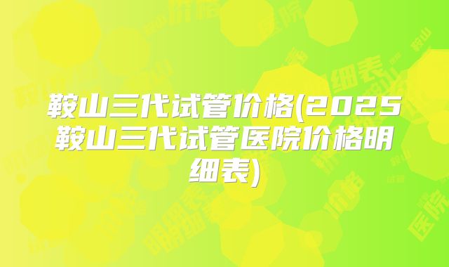 鞍山三代试管价格(2025鞍山三代试管医院价格明细表)