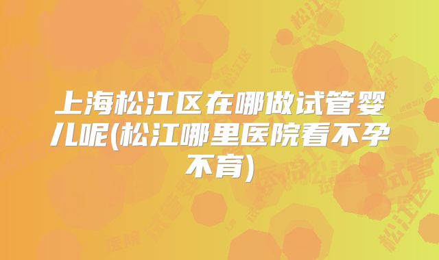 上海松江区在哪做试管婴儿呢(松江哪里医院看不孕不育)