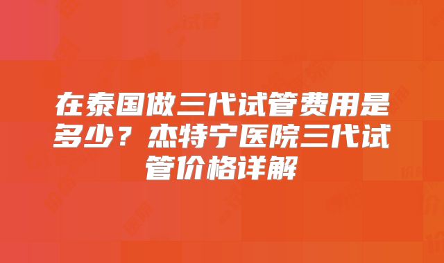 在泰国做三代试管费用是多少？杰特宁医院三代试管价格详解