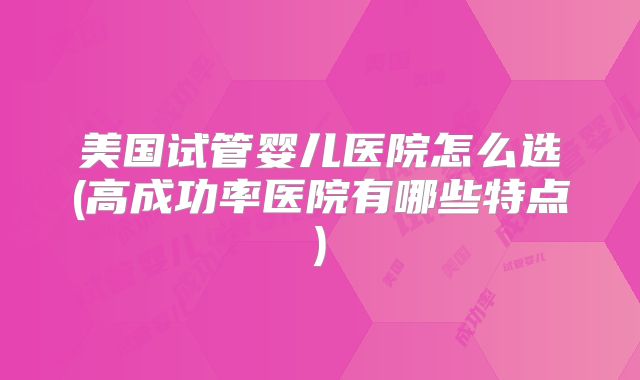 美国试管婴儿医院怎么选(高成功率医院有哪些特点)