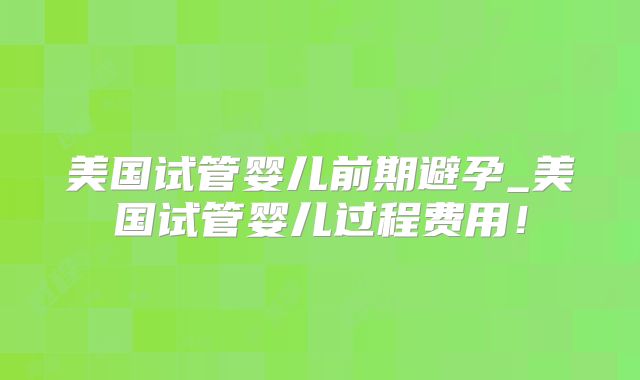 美国试管婴儿前期避孕_美国试管婴儿过程费用！