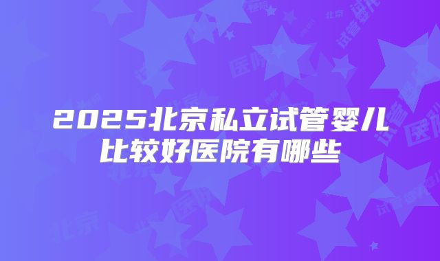2025北京私立试管婴儿比较好医院有哪些