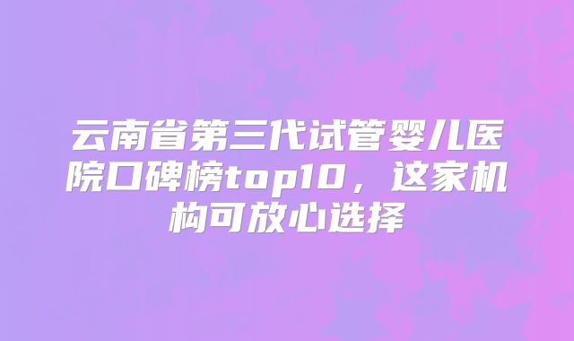 云南省第三代试管婴儿医院口碑榜top10，这家机构可放心选择