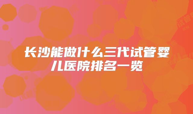 长沙能做什么三代试管婴儿医院排名一览
