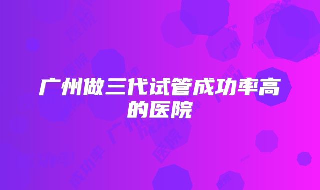 广州做三代试管成功率高的医院