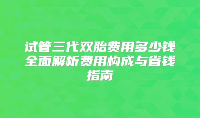 试管三代双胎费用多少钱全面解析费用构成与省钱指南