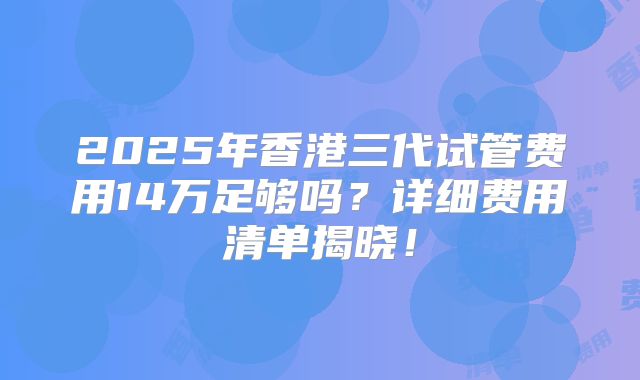 2025年香港三代试管费用14万足够吗？详细费用清单揭晓！
