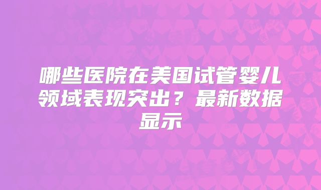 哪些医院在美国试管婴儿领域表现突出？最新数据显示