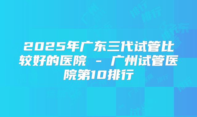 2025年广东三代试管比较好的医院 - 广州试管医院第10排行