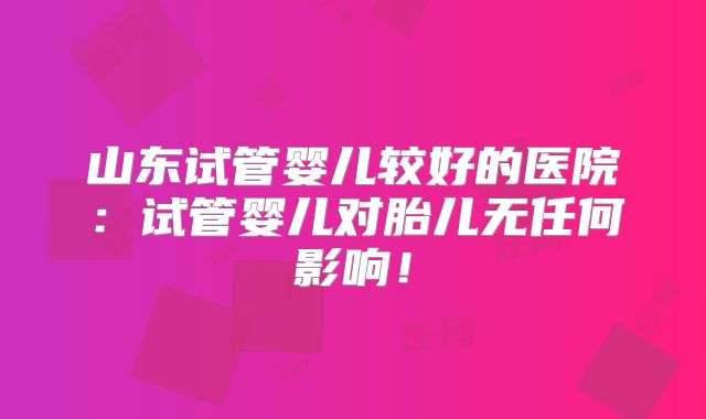 山东试管婴儿较好的医院：试管婴儿对胎儿无任何影响！