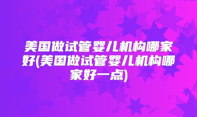 美国做试管婴儿机构哪家好(美国做试管婴儿机构哪家好一点)