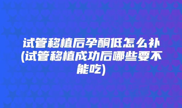 试管移植后孕酮低怎么补(试管移植成功后哪些要不能吃)