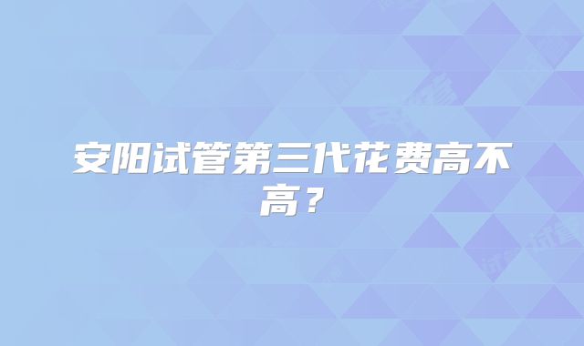 安阳试管第三代花费高不高？