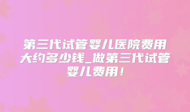 第三代试管婴儿医院费用大约多少钱_做第三代试管婴儿费用！