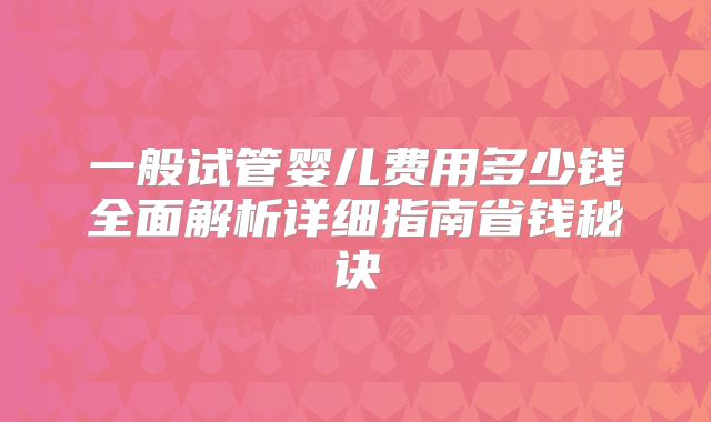一般试管婴儿费用多少钱全面解析详细指南省钱秘诀