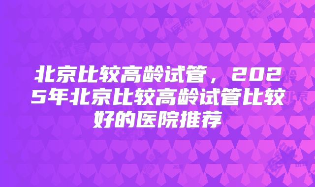 北京比较高龄试管,2025年北京比较高龄试管比较好的医院推荐