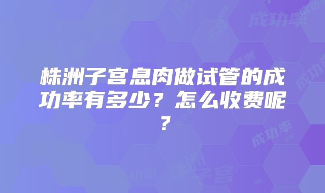 株洲子宫息肉做试管的成功率有多少？怎么收费呢？