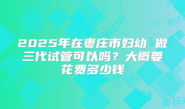 2025年在枣庄市妇幼 做三代试管可以吗?大概要花费多少钱
