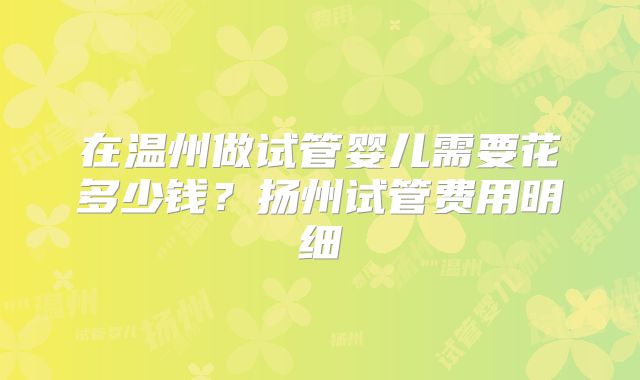 在温州做试管婴儿需要花多少钱？扬州试管费用明细