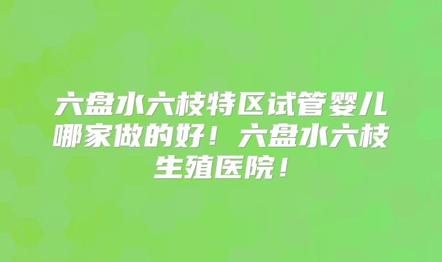 六盘水六枝特区试管婴儿哪家做的好！六盘水六枝生殖医院！