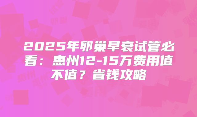 2025年卵巢早衰试管必看：惠州12-15万费用值不值？省钱攻略