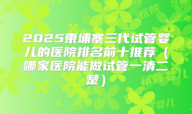 2025柬埔寨三代试管婴儿的医院排名前十推荐（哪家医院能做试管一清二楚）