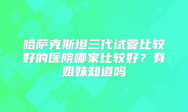 哈萨克斯坦三代试管比较好的医院哪家比较好？有姐妹知道吗