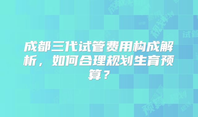 成都三代试管费用构成解析，如何合理规划生育预算？